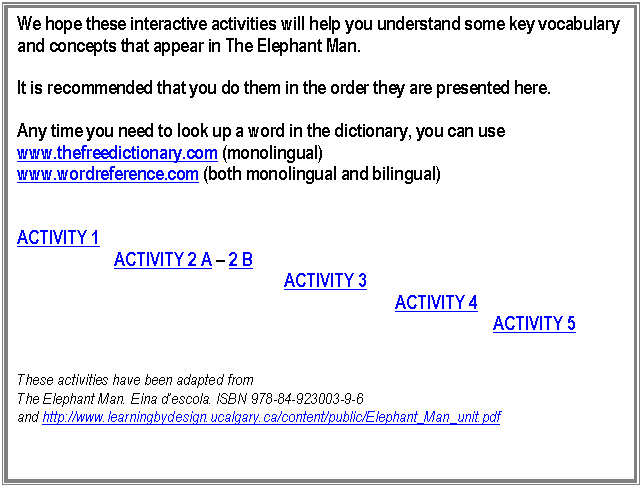 Cuadro de texto: We hope these interactive activities will help you understand some key vocabulary and concepts that appear in The Elephant Man. 

It is recommended that you do them in the order they are presented here.

Any time you need to look up a word in the dictionary, you can use 
www.thefreedictionary.com (monolingual)
www.wordreference.com (both monolingual and bilingual)


ACTIVITY 1
                       ACTIVITY 2 A � 2 B
                                                               ACTIVITY 3
                                                                                         ACTIVITY 4
										 ACTIVITY 5


These activities have been adapted from 
The Elephant Man. Eina d�escola. ISBN 978-84-923003-9-6
and http://www.learningbydesign.ucalgary.ca/content/public/Elephant_Man_unit.pdf 



 
