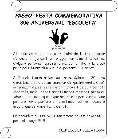 Pergamino vertical: PREGÓ  FESTA COMMEMORATIVA  30è ANIVERSARI “ESCOLETA”     Als nostres pobles i ciutats l’inici de la festa major s’anuncia mitjançant un pregó, normalment a càrrec d’alguna persona representativa de la vila, a la plaça principal i davant d’un públic expectant i il•lusionat.    A l’escola també estem de festa. Celebrem 30 anys d’existència i ho volem anunciar als quatre vents. Com? Mitjançant aquest senzill escrit. Davant de qui? De tots vosaltres, nens i nenes, pares i mares, mestres, personal laboral, i de tots aquells que heu passat per l’escola i que per una raó o per una altra estimeu, estimem aquesta escola, que és la nostra, la de tots.     Us convidem a viure ben intensament aquest aniversari i per molts anys!!!!!!!!!!    CEIP ESCOLA BELLATERRA    