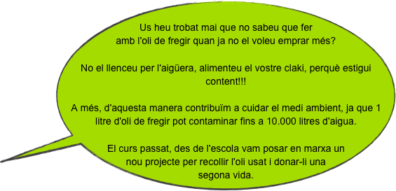 
Us heu trobat mai que no sabeu que fer amb l'oli de fregir quan ja no el voleu emprar més? No el llenceu per l'aigüera, alimenteu el vostre claki, perquè estigui content!!!A més, d'aquesta manera contribuïm a cuidar el medi ambient, ja que 1 litre d'oli de fregir pot contaminar fins a 10.000 litres d'aigua.El curs passat, des de l'escola vam posar en marxa un nou projecte per recollir l'oli usat i donar-li una segona vida.