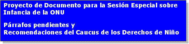 Cuadro de texto: Proyecto de Documento para la Sesin Especial sobre Infancia de la ONU
Prrafos pendientes y
Recomendaciones del Caucus de los Derechos de Nio
