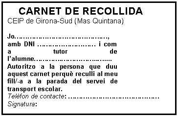 Cuadro de texto: CARNET DE RECOLLIDA  CEIP de Girona-Sud (Mas Quintana)    Jo………………………………….…, amb DNI ……………………… i com a tutor de l’alumne………….……………..….... Autoritzo a la persona que duu aquest carnet perquè reculli al meu fill/-a a la parada del servei de transport escolar.  Telèfon de contacte: ……………………………………  Signatura:   