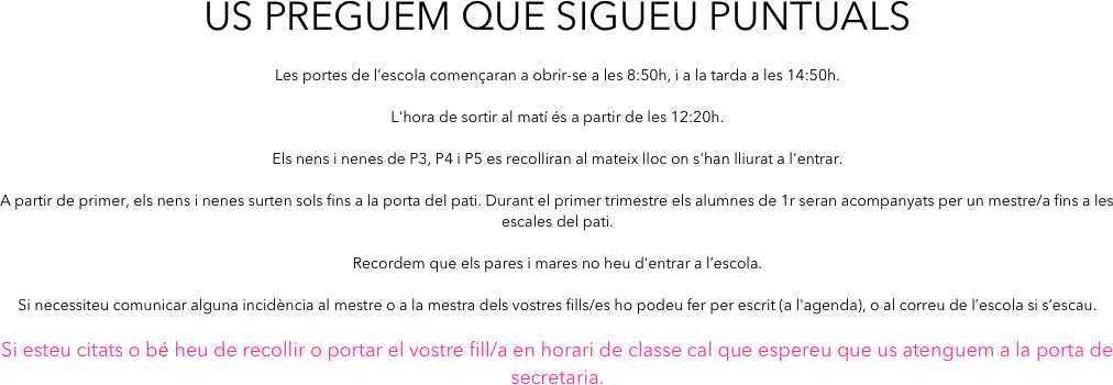 Us preguem que sigueu puntuals

Les portes de l’escola començaran a obrir-se a les 8:50h, i a la tarda a les 14:50h. 

L'hora de sortir al matí és a partir de les 12:20h.

Els nens i nenes de P3, P4 i P5 es recolliran al mateix lloc on s'han lliurat a l'entrar.

A partir de primer, els nens i nenes surten sols fins a la porta del pati. Durant el primer trimestre els alumnes de 1r seran acompanyats per un mestre/a fins a les escales del pati.

Recordem que els pares i mares no heu d'entrar a l’escola. 

Si necessiteu comunicar alguna incidència al mestre o a la mestra dels vostres fills/es ho podeu fer per escrit (a l'agenda), o al correu de l’escola si s’escau.

Si esteu citats o bé heu de recollir o portar el vostre fill/a en horari de classe cal que espereu que us atenguem a la porta de secretaria.