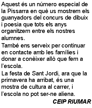 Cuadro de texto: Aquest s un nmero especial de la Pissarra en qu us mostrem els guanyadors del concurs de dibuix i poesia que tots els anys organitzem entre els nostres alumnes.  Tamb ens serveix per continuar en contacte amb les famlies i donar a conixer all que fem a lescola. La festa de Sant Jordi, ara que la primavera ha arribat, s una mostra de cultura al carrer, i lescola no pot ser-ne aliena.CEIP RIUMAR