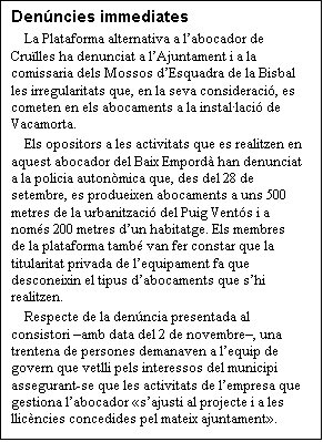 Cuadro de texto: Denncies immediates
La Plataforma alternativa a labocador de Crulles ha denunciat a lAjuntament i a la comissaria dels Mossos dEsquadra de la Bisbal les irregularitats que, en la seva consideraci, es cometen en els abocaments a la installaci de Vacamorta.
Els opositors a les activitats que es realitzen en aquest abocador del Baix Empord han denunciat a la policia autonmica que, des del 28 de setembre, es produeixen abocaments a uns 500 metres de la urbanitzaci del Puig Vents i a noms 200 metres dun habitatge. Els membres de la plataforma tamb van fer constar que la titularitat privada de lequipament fa que desconeixin el tipus dabocaments que shi realitzen.
Respecte de la denncia presentada al consistori amb data del 2 de novembre, una trentena de persones demanaven a lequip de govern que vetlli pels interessos del municipi assegurant-se que les activitats de lempresa que gestiona labocador sajusti al projecte i a les llicncies concedides pel mateix ajuntament.

