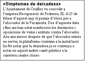 Cuadro de texto: Smptomes de deixadesa
LAjuntament de Crulles va concedir a lempresa Recuperaci de Pedreres, SL el 25 de febrer daquest any el perms dobres per a labocador de la Vacamorta. Des daquesta data i fins ara han estat nombroses les denncies i oposicions de vens i entitats contra labocador. Ara uns mesos desprs de que labocador entrs en servei, la plataforma contrria a la installaci ha fet notar que la deixadesa ja es comena a notar en aquest indret amb plstics a la carretera i males olors.

