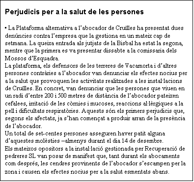 Cuadro de texto: Perjudicis per a la salut de les persones

 La Plataforma alternativa a labocador de Crulles ha presentat dues denncies contra lempresa que la gestiona en un mateix cap de setmana. La queixa entrada als jutjats de la Bisbal ha estat la segona, mentre que la primera es va presentar dissabte a la comissaria dels Mossos dEsquadra.
La plataforma, els defensors de les terreres de Vacamorta i daltres persones contrries a labocador van denunciar els efectes nocius per a la salut que provoquen les activitats realitzades a les installacions de Crulles. En concret, van denunciar que les persones que viuen en un radi dentre 200 i 500 metres de distncia de labocador pateixen cefalees, irritaci de les crnies i mucoses, reaccions allrgiques a la pell i dificultats respiratries. Aquests sn els primers perjudicis que, segons els afectats, ja shan comenat a produir arran de la presncia de labocador.
Un total de set-centes persones asseguren haver patit alguna daquestes molsties almenys durant el dia 14 de desembre.
Els mateixos opositors a la installaci gestionada per Recuperaci de pedreres SL van posar de manifest que, tant durant els abocaments com desprs, les cendres provinents de labocador sescampen per la zona i causen els efectes nocius per a la salut esmentats abans.
