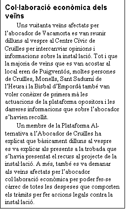 Cuadro de texto: Collaboraci econmica dels vens
Uns vuitanta vens afectats per labocador de Vacamorta es van reunir dilluns al vespre al Centre Cvic de Crulles per intercanviar opinions i informacions sobre la installaci. Tot i que la majoria de vens que es van acostar al local eren de Puigvents, moltes persones de Crulles, Monells, Sant Sadurn de lHeura i la Bisbal dEmpord tamb van voler conixer de primera m les actuacions de la plataforma opositora i les darreres informacions que sobre labocador shavien recollit.
Un membre de la Plataforma Alternativa a lAbocador de Crulles ha explicat que bsicament dilluns al vespre es va explicar als presents a la trobada que shavia presentat el recurs al projecte de la installaci. A ms, tamb es va demanar als vens afectats per labocador collaboraci econmica per poder fer-se crrec de totes les despeses que comporten els trmits per fer accions legals contra la installaci.


