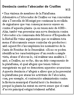 Cuadro de texto: Denncia contra labocador de Crulles
M.B.
 Una vintena de membres de la Plataforma Alternativa a lAbocador de Crulles es van concentrar ahir a Torroella de Montgr per continuar la recollida de signatures que van comenar mesos enrere en contra daquesta planta ja en tenen ms de 4.000. Ahir, tamb van presentar una nova denncia contra labocador a la comissaria dels Mossos dEsquadra de la Bisbal Els vens argumenten que es realitzen tota mena dabocaments sense controlar els productes i amb aquest fet sincompleixen les normatives de la Junta de Residus de la Generalitat. Si no es poden identificar les caracterstiques dun residu a simple vista, abans dabocar-lo, cal realitzar una analtica. I aix; a Crulles, no es fa, diu un dels components de la plataforma, el qual afegeix que tenen vdeos enregistrats en qu es demostren aquestes acusacions. Aquesta denncia safegeix a altres que ja ha presentat la plataforma per aturar les activitats de labocador, com, per exemple; el contencis administratiu contra la llicncia municipal dinstallaci i la denncia perqu la planta ha entrat en servei sense que el cam daccs principal estigui totalment asfaltat.



