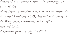 Entra al teu curs i mira els continguts que hi ha. 
A la barra superior pots veure el mapa de la web (Portada, ESO, Batxillerat, Blog...).
El Blog serà l’element més àgil i actualitzat.
Esperem que us sigui útil!!