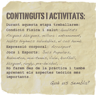continguts i activitats: 
Durant aquesta etapa treballarem:
Condició Física i salut:Qualitats físiques bàsiques, millora i entrenament, hàbits higiènics saludables, el cos humà.Expressió corporal: Acrosport.Jocs i Esports: Jocs Populars, Badminton, mini-tennis, Volei, korfball, bàsquet, rugby, pre-beisbol, ... 
Ho farem des de la pràctica i també aprenent els aspectes teòrics més importants.
Què us sembla?