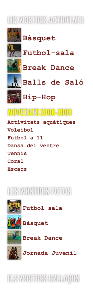 Les nostres activitats

Bàsquet
Futbol-sala
Break Dance
Balls de Saló
Hip-Hop
NOVETATS 2008-2009
Activitats aquàtiques
Voleibol
Futbol a 11
Dansa del ventre
Tennis
Coral
Escacs
les nostres fotos

Futbol sala
Bàsquet

Break Dance

Jornada Juvenil
els nostres enllaços
www.xtec.es/centres/a8021600/
www.cevo.org