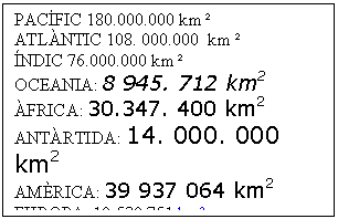 Cuadro de texto: PACFIC 180.000.000 km 
ATLNTIC 108. 000.000  km 
NDIC 76.000.000 km 
OCEANIA: 8 945. 712 km2
FRICA: 30.347. 400 km2
ANTRTIDA: 14. 000. 000 km2
AMRICA: 39 937 064 km2
EUROPA: 10.530.751 km, 
SIA :44 624 883 km2,

