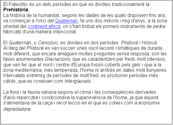 Cuadro de texto: El Paleoltic s un dels perodes en qu es divideix tradicionalment la Prehistria.
La histria de la humanitat, segons les dades de les quals disposem fins ara, va comenar a l'inici del Quaternari, fa uns dos milions i mig d'anys, a la zona oriental del continent afric, on s'han trobat els primers instruments de pedra fabricats d'una manera intencional. 
 
El Quaternari, o Cenozoic, es divideix en dos perodes: Plistoc i Holoc.
Al llarg del Plistoc es van succeir unes oscillacions climtiques de durada molt diferent, que encara amaguen moltes preguntes sense resposta: sn les fases anomenades Glaciacions, que es caracteritzen per freds molt intensos, que van fer que el nord i centre d'Europa fossin coberts pels gels i que a la zona mediterrnia, ms temperada, l'home hi arribs en dates molt llunyanes.
Intercalats entremig de perodes de molt fred, es produren perodes ms clids, que es coneixen com Interglacials. 
 
La flora i la fauna variava segons el clima i les conseqncies derivades d'aix repercutia i condicionava la supervivncia de l'home, ja que aquest s'alimentava de la caa i recollecci en el que es coneix com a economia depredadora. 
