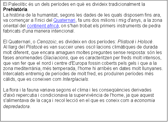 Cuadro de texto: El Paleoltic s un dels perodes en qu es divideix tradicionalment la Prehistria.
La histria de la humanitat, segons les dades de les quals disposem fins ara, va comenar a l'inici del Quaternari, fa uns dos milions i mig d'anys, a la zona oriental del continent afric, on s'han trobat els primers instruments de pedra fabricats d'una manera intencional. 
 
El Quaternari, o Cenozoic, es divideix en dos perodes: Plistoc i Holoc.
Al llarg del Plistoc es van succeir unes oscillacions climtiques de durada molt diferent, que encara amaguen moltes preguntes sense resposta: sn les fases anomenades Glaciacions, que es caracteritzen per freds molt intensos, que van fer que el nord i centre d'Europa fossin coberts pels gels i que a la zona mediterrnia, ms temperada, l'home hi arribs en dates molt llunyanes.
Intercalats entremig de perodes de molt fred, es produren perodes ms clids, que es coneixen com Interglacials. 
 
La flora i la fauna variava segons el clima i les conseqncies derivades d'aix repercutia i condicionava la supervivncia de l'home, ja que aquest s'alimentava de la caa i recollecci en el que es coneix com a economia depredadora. 
