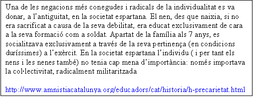 Cuadro de texto: Una de les negacions ms conegudes i radicals de la individualitat es va donar, a lantiguitat, en la societat espartana. El nen, des que naixia, si no era sacrificat a causa de la seva debilitat, era educat exclusivament de cara a la seva formaci com a soldat. Apartat de la famlia als 7 anys, es socialitzava exclusivament a travs de la seva pertinena (en condicions durssimes) a lexrcit. En la societat espartana lindividu ( i per tant els nens i les nenes tamb) no tenia cap mena dimportncia: noms importava la collectivitat, radicalment militaritzada

http://www.amnistiacatalunya.org/educadors/cat/historia/h-precarietat.html

