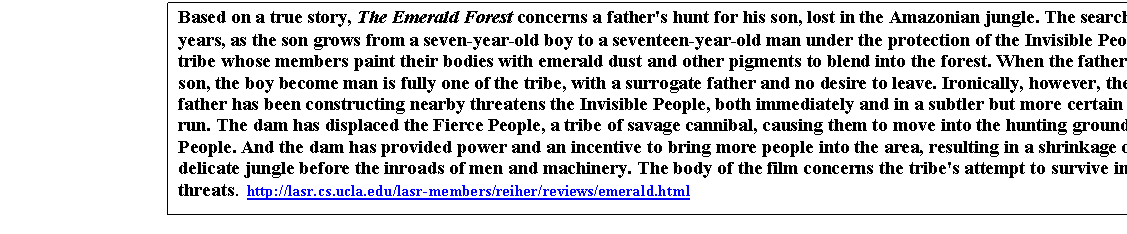 Cuadro de texto: Based on a true story, The Emerald Forest concerns a father's hunt for his son, lost in the Amazonian jungle. The search continues for ten years, as the son grows from a seven-year-old boy to a seventeen-year-old man under the protection of the Invisible People, a primitive tribe whose members paint their bodies with emerald dust and other pigments to blend into the forest. When the father finally finds his son, the boy become man is fully one of the tribe, with a surrogate father and no desire to leave. Ironically, however, the dam which the father has been constructing nearby threatens the Invisible People, both immediately and in a subtler but more certain way in the long run. The dam has displaced the Fierce People, a tribe of savage cannibal, causing them to move into the hunting grounds of the Invisible People. And the dam has provided power and an incentive to bring more people into the area, resulting in a shrinkage of the surprisingly delicate jungle before the inroads of men and machinery. The body of the film concerns the tribe's attempt to survive in the face of these threats.  http://lasr.cs.ucla.edu/lasr-members/reiher/reviews/emerald.html