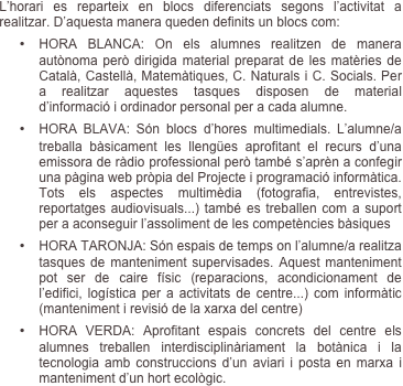 L’horari es reparteix en blocs diferenciats segons l’activitat a realitzar. D’aquesta manera queden definits un blocs com:
•	HORA BLANCA: On els alumnes realitzen de manera autònoma però dirigida material preparat de les matèries de Català, Castellà, Matemàtiques, C. Naturals i C. Socials. Per a realitzar aquestes tasques disposen de material d’informació i ordinador personal per a cada alumne.
•	HORA BLAVA: Són blocs d’hores multimedials. L’alumne/a treballa bàsicament les llengües aprofitant el recurs d’una emissora de ràdio professional però també s’aprèn a confegir una pàgina web pròpia del Projecte i programació informàtica. Tots els aspectes multimèdia (fotografia, entrevistes, reportatges audiovisuals...) també es treballen com a suport per a aconseguir l’assoliment de les competències bàsiques
•	HORA TARONJA: Són espais de temps on l’alumne/a realitza tasques de manteniment supervisades. Aquest manteniment pot ser de caire físic (reparacions, acondicionament de l’edifici, logística per a activitats de centre...) com informàtic (manteniment i revisió de la xarxa del centre)
•	HORA VERDA: Aprofitant espais concrets del centre els alumnes treballen interdisciplinàriament la botànica i la tecnologia amb construccions d’un aviari i posta en marxa i manteniment d’un hort ecològic.
