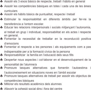 ♣	Assolir els 3 eixos bàsics de respecte, treball i hàbits en general
♣	Assolir les competències bàsiques en totes i cada una de les àrees curriculars 
♣	Assolir els hàbits bàsics de puntualitat, respecte i treball
♣	Estimular la responsabilitat en diferents àmbits per fer-ne la transferència a l’entorn escolar.
♣	Educar les relacions interpersonals i socials mitjançant l’autonomia, el treball en grup i individual, responsabilitat en els actes i respecte en general.
♣	Fomentar la necessitat de treballar en la reconducció positiva d’emocions
♣	Fomentar el respecte a les persones i als equipaments com a pas indispensable per a la formació cívica de la persona
♣	Responsabilitzar  la família en l’educació dels seus fills
♣	Despertar nous aspectes i col·laborar en el desenvolupament de la personalitat de l’alumne/a
♣	Promoure tasques alternatives que fomentin l’autoestima i l’autoconeixement en situacions noves en l’àmbit escolar
♣	Promoure tasques alternatives de treball per assolir els objectius de competències bàsiques
♣	Millorar els resultats acadèmics dels alumnes 
♣	Afavorir la cohesió social dins i fora del centre
