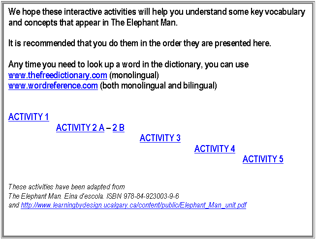 Cuadro de texto: We hope these interactive activities will help you understand some key vocabulary and concepts that appear in The Elephant Man. 

It is recommended that you do them in the order they are presented here.

Any time you need to look up a word in the dictionary, you can use 
www.thefreedictionary.com (monolingual)
www.wordreference.com (both monolingual and bilingual)


ACTIVITY 1
                       ACTIVITY 2 A  2 B
                                                               ACTIVITY 3
                                                                                         ACTIVITY 4
										 ACTIVITY 5


These activities have been adapted from 
The Elephant Man. Eina descola. ISBN 978-84-923003-9-6
and http://www.learningbydesign.ucalgary.ca/content/public/Elephant_Man_unit.pdf 



 
